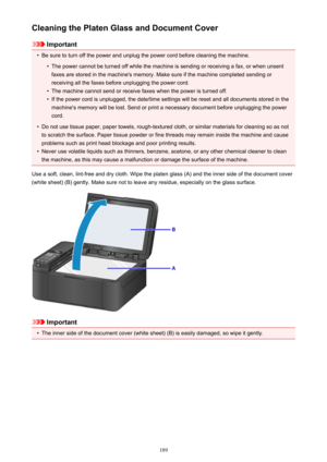 Page 189Cleaning the Platen Glass and Document Cover
Important
•
Be sure to turn off the power and unplug the power cord before cleaning the machine.
•
The power cannot be turned off while the machine is sending or receiving a fax, or when unsentfaxes are stored in the machine's memory. Make sure if the machine completed sending or
receiving all the faxes before unplugging the power cord.
•
The machine cannot send or receive faxes when the power is turned off.
•
If the power cord is unplugged, the date/time...