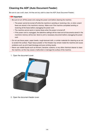 Page 190Cleaning the ADF (Auto Document Feeder)Be sure to use a soft, clean, lint-free and dry cloth to clean the ADF (Auto Document Feeder).
Important
•
Be sure to turn off the power and unplug the power cord before cleaning the machine.
•
The power cannot be turned off while the machine is sending or receiving a fax, or when unsentfaxes are stored in the machine's memory. Make sure if the machine completed sending or
receiving all the faxes before unplugging the power cord.
•
The machine cannot send or...