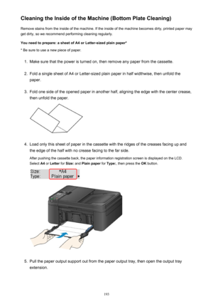 Page 193Cleaning the Inside of the Machine (Bottom Plate Cleaning)Remove stains from the inside of the machine. If the inside of the machine becomes dirty, printed paper mayget dirty, so we recommend performing cleaning regularly.
You need to prepare: a sheet of A4 or Letter-sized plain paper* * Be sure to use a new piece of paper.1.
Make sure that the power is turned on, then remove any paper from the cassette.
2.
Fold a single sheet of A4 or Letter-sized plain paper in half widthwise, then unfold the
paper....