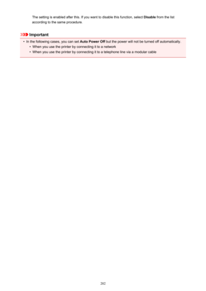 Page 202The setting is enabled after this. If you want to disable this function, select Disable from the list
according to the same procedure.
Important
•
In the following cases, you can set  Auto Power Off but the power will not be turned off automatically.
•
When you use the printer by connecting it to a network
•
When you use the printer by connecting it to a telephone line via a modular cable
202 