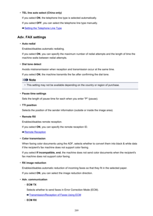 Page 209•TEL line auto select (China only)
If you select  ON, the telephone line type is selected automatically.
If you select  OFF, you can select the telephone line type manually.
Setting the Telephone Line Type
Adv. FAX settings
•
Auto redial
Enables/disables automatic redialing. If you select  ON, you can specify the maximum number of redial attempts and the length of time the
machine waits between redial attempts.
•
Dial tone detect
Avoids mistransmission when reception and transmission occur at the same...