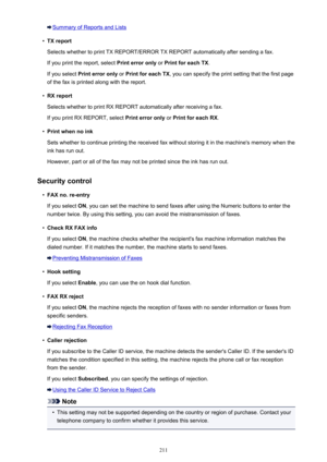 Page 211Summary of Reports and Lists•
TX report
Selects whether to print TX REPORT/ERROR TX REPORT automatically after sending a fax.
If you print the report, select  Print error only or Print for each TX .
If you select  Print error only  or Print for each TX , you can specify the print setting that the first page
of the fax is printed along with the report.
•
RX report
Selects whether to print RX REPORT automatically after receiving a fax.
If you print RX REPORT, select  Print error only or Print for each RX...