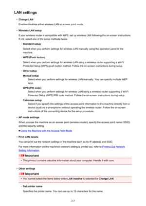 Page 213LAN settings•
Change LAN
Enables/disables either wireless LAN or access point mode.
•
Wireless LAN setup
If your wireless router is compatible with WPS, set up wireless LAN following the on-screen instructions.
If not, select one of the setup methods below.
◦
Standard setup
Select when you perform settings for wireless LAN manually using the operation panel of the machine.
◦
WPS (Push button)
Select when you perform settings for wireless LAN using a wireless router supporting a Wi-Fi Protected Setup...