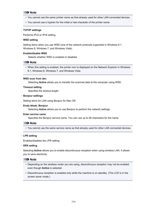 Page 214Note•
You cannot use the same printer name as that already used for other LAN connected devices.
•
You cannot use a hyphen for the initial or last character of the printer name.
◦
TCP/IP settings
Performs IPv4 or IPv6 setting.
◦
WSD setting
Setting items when you use WSD (one of the network protocols supported in Windows 8.1,
Windows 8, Windows 7, and Windows Vista).
Enable/disable WSD Selects whether WSD is enabled or disabled.
Note
•
When this setting is enabled, the printer icon is displayed on the...