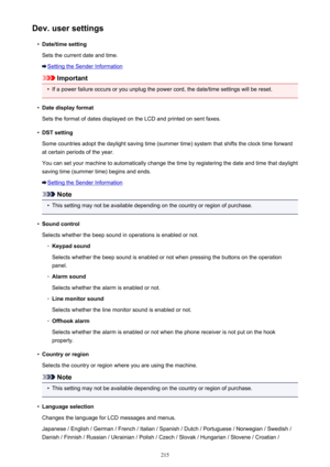 Page 215Dev. user settings•
Date/time setting
Sets the current date and time.
Setting the Sender Information
Important
•
If a power failure occurs or you unplug the power cord, the date/time settings will be reset.
•
Date display format
Sets the format of dates displayed on the LCD and printed on sent faxes.
•
DST setting
Some countries adopt the daylight saving time (summer time) system that shifts the clock time forward
at certain periods of the year.
You can set your machine to automatically change the time...