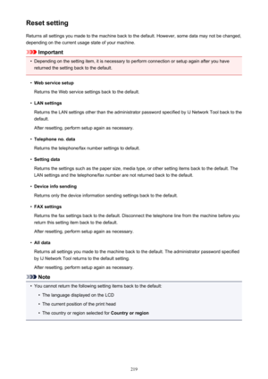 Page 219Reset settingReturns all settings you made to the machine back to the default. However, some data may not be changed,
depending on the current usage state of your machine.
Important
•
Depending on the setting item, it is necessary to perform connection or setup again after you have
returned the setting back to the default.
•
Web service setup
Returns the Web service settings back to the default.
•
LAN settings
Returns the LAN settings other than the administrator password specified by IJ Network Tool...