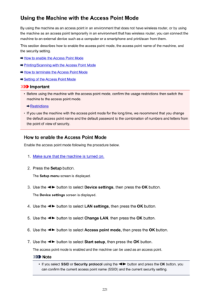 Page 221Using the Machine with the Access Point ModeBy using the machine as an access point in an environment that does not have wireless router, or by using
the machine as an access point temporarily in an environment that has wireless router, you can connect the
machine to an external device such as a computer or a smartphone and print/scan from them.
This section describes how to enable the access point mode, the access point name of the machine, and the security setting.
How to enable the Access Point Mode...