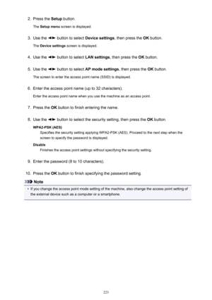 Page 2232.Press the Setup button.
The  Setup menu  screen is displayed.3.
Use the  button to select  Device settings, then press the OK button.
The  Device settings  screen is displayed.
4.
Use the  button to select  LAN settings, then press the  OK button.
5.
Use the  button to select  AP mode settings , then press the OK button.
The screen to enter the access point name (SSID) is displayed.
6.
Enter the access point name (up to 32 characters).
Enter the access point name when you use the machine as an access...