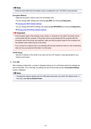 Page 236Note•
Enter the same SSID that the wireless router is configured to use. The SSID is case-sensitive.
Encryption Method: Select the encryption method used over the wireless LAN.
You can change WEP settings with selecting  Use WEP and clicking  Configuration... .
Changing the WEP Detailed Settings
You can change WPA/WPA2 settings with selecting  Use WPA/WPA2 and clicking Configuration... .
Changing the WPA/WPA2 Detailed Settings
Important
•
If all encryption types of the wireless router, printer, or...
