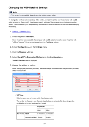 Page 237Changing the WEP Detailed Settings
Note
•
This screen is not available depending on the printer you are using.
To change the wireless network settings of the printer, connect the printer and the computer with a USB
cable temporarily. If you modify the wireless network settings of the computer over wireless connection
without USB connection, your computer may not be able to communicate with the machine after modifying the settings.
1.
Start up IJ Network Tool.
2.
Select the printer in  Printers:.
When the...