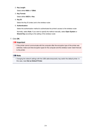 Page 2382.Key Length:
Select either  64bit or 128bit .3.
Key Format:
Select either  ASCII or Hex .
4.
Key ID:
Select the Key ID (index) set to the wireless router.
5.
Authentication:
Select the authentication method to authenticate the printer's access to the wireless router. Normally, select  Auto. If you want to specify the method manually, select  Open System or
Shared Key  according to the setting of the wireless router.
7.
Click OK.
Important
•
If the printer cannot communicate with the computer after...