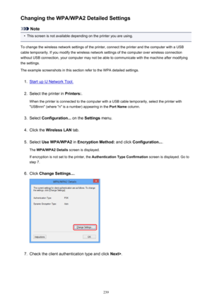 Page 239Changing the WPA/WPA2 Detailed Settings
Note
•
This screen is not available depending on the printer you are using.
To change the wireless network settings of the printer, connect the printer and the computer with a USB
cable temporarily. If you modify the wireless network settings of the computer over wireless connection
without USB connection, your computer may not be able to communicate with the machine after modifying the settings.
The example screenshots in this section refer to the WPA detailed...