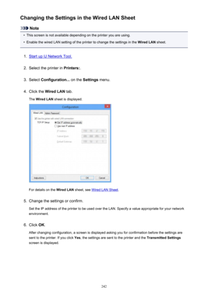 Page 242Changing the Settings in the Wired LAN Sheet
Note
•
This screen is not available depending on the printer you are using.
•
Enable the wired LAN setting of the printer to change the settings in the Wired LAN sheet.
1.
Start up IJ Network Tool.
2.
Select the printer in  Printers:.
3.
Select Configuration...  on the Settings  menu.
4.
Click the  Wired LAN  tab.
The  Wired LAN  sheet is displayed.
For details on the  Wired LAN sheet, see Wired LAN Sheet .
5.
Change the settings or confirm.
Set the IP address...