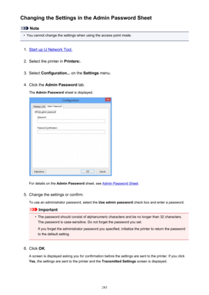 Page 243Changing the Settings in the Admin Password Sheet
Note
•
You cannot change the settings when using the access point mode.
1.
Start up IJ Network Tool.
2.
Select the printer in Printers:.
3.
Select Configuration...  on the Settings  menu.
4.
Click the  Admin Password  tab.
The  Admin Password  sheet is displayed.
For details on the Admin Password  sheet, see Admin Password Sheet .
5.
Change the settings or confirm.
To use an administrator password, select the  Use admin password check box and enter a...