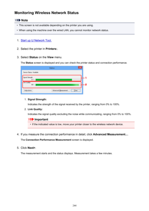 Page 244Monitoring Wireless Network Status
Note
•
This screen is not available depending on the printer you are using.
•
When using the machine over the wired LAN, you cannot monitor network status.
1.
Start up IJ Network Tool.
2.
Select the printer in Printers:.
3.
Select Status on the  View menu.
The  Status  screen is displayed and you can check the printer status and connection performance.
1.
Signal Strength:
Indicates the strength of the signal received by the printer, ranging from 0% to 100%.
2.
Link...