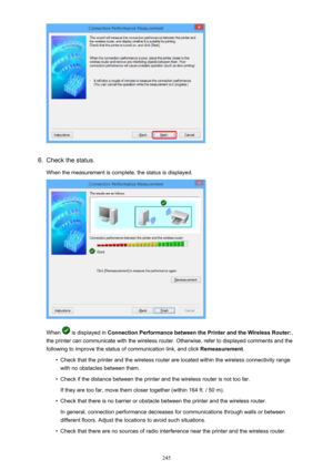 Page 2456.
Check the status.
When the measurement is complete, the status is displayed.
When  is displayed in  Connection Performance between the Printer and the Wireless Router: ,
the printer can communicate with the wireless router. Otherwise, refer to displayed comments and the
following to improve the status of communication link, and click  Remeasurement.
•
Check that the printer and the wireless router are located within the wireless connectivity range
with no obstacles between them.
•
Check if the...