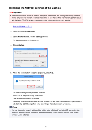 Page 247Initializing the Network Settings of the Machine
Important
•
Note that initialization erases all network settings on the machine, and printing or scanning operationfrom a computer over network becomes impossible. To use the machine over network, perform setup
with the Setup CD-ROM or perform setup according to the instructions on our website.
1.
Start up IJ Network Tool.
2.
Select the printer in  Printers:.
3.
Select Maintenance...  on the Settings  menu.
The  Maintenance  screen is displayed.
4.
Click...