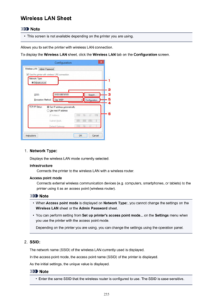 Page 255Wireless LAN Sheet
Note
•
This screen is not available depending on the printer you are using.
Allows you to set the printer with wireless LAN connection.
To display the  Wireless LAN sheet, click the  Wireless LAN tab on the Configuration  screen.
1.
Network Type:
Displays the wireless LAN mode currently selected.
Infrastructure Connects the printer to the wireless LAN with a wireless router.
Access point mode Connects external wireless communication devices (e.g. computers, smartphones, or tablets) to...