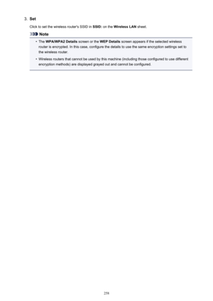 Page 2583.SetClick to set the wireless router's SSID in  SSID: on the  Wireless LAN  sheet.
Note
•
The WPA/WPA2 Details  screen or the WEP Details screen appears if the selected wireless
router is encrypted. In this case, configure the details to use the same encryption settings set to
the wireless router.
•
Wireless routers that cannot be used by this machine (including those configured to use different
encryption methods) are displayed grayed out and cannot be configured.
258 