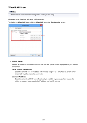 Page 264Wired LAN Sheet
Note
•
This screen is not available depending on the printer you are using.
Allows you to set the printer with wired LAN connection.
To display the  Wired LAN sheet, click the  Wired LAN tab on the Configuration  screen.
1.
TCP/IP Setup:
Sets the IP address of the printer to be used over the LAN. Specify a value appropriate for your network
environment.
Get IP address automatically Select this option to use an IP address automatically assigned by a DHCP server. DHCP server
functionality...