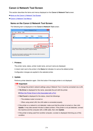 Page 274Canon IJ Network Tool ScreenThis section describes the items and menus displayed on the  Canon IJ Network Tool screen.
Items on the Canon IJ Network Tool Screen
Canon IJ Network Tool Menus
Items on the Canon IJ Network Tool ScreenThe following item is displayed on the  Canon IJ Network Tool screen.
1.
Printers:
The printer name, status, printer model name, and port name are displayed.
A check mark next to the printer in the  Name list indicates it is set as the default printer.
Configuration changes are...