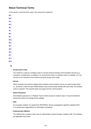 Page 290About Technical TermsIn this section, technical terms used in the manual are explained.
A
B
C
D
F
I
K
L
M
O
P
R
S
T
U
W
A
•
Access point mode
The machine is used as a wireless router to connect external wireless communication devices (e.g. computers, smartphones, or tablets) in an environment where no wireless router is available. You can connect up to 5 devices to the machine using the access point mode.
•
Ad-hoc
Client computer and machine setting where wireless communication occurs on a peer-to-peer...