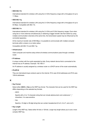 Page 292I•
IEEE 802.11b
International standard for wireless LAN using the 2.4 GHz frequency range with a throughput of up to 11 Mbps.
•
IEEE 802.11g
International standard for wireless LAN using the 2.4 GHz frequency range with a throughput of up to 54 Mbps. Compatible with 802.11b.
•
IEEE 802.11n
International standard for wireless LAN using the 2.4 GHz and 5 GHz frequency ranges. Even when
using two or more antennas simultaneously or obtaining a bigger transfer rate than before by using
multiple communication...