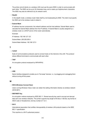 Page 294The printer and all clients on a wireless LAN must use the same SSID in order to communicate witheach other. The SSID can be up to 32 characters long, and is made up of alphanumeric characters.
The SSID may also be referred to by its network name.•
Stealth
In the stealth mode, a wireless router hides itself by not broadcasting its SSID. The client must specify the SSID set to the wireless router to detect it.
•
Subnet Mask
IP address has two components, the network address and the host address. Subnet...