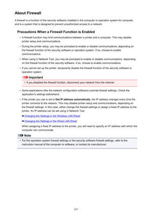 Page 297About FirewallA firewall is a function of the security software installed in the computer or operation system for computer,
and is a system that is designed to prevent unauthorized access to a network.
Precautions When a Firewall Function is Enabled•
A firewall function may limit communications between a printer and a computer. This may disableprinter setup and communications.
•
During the printer setup, you may be prompted to enable or disable communications, depending onthe firewall function of the...