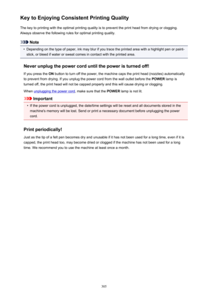 Page 305Key to Enjoying Consistent Printing QualityThe key to printing with the optimal printing quality is to prevent the print head from drying or clogging.Always observe the following rules for optimal printing quality.
Note
•
Depending on the type of paper, ink may blur if you trace the printed area with a highlight pen or paint-stick, or bleed if water or sweat comes in contact with the printed area.
Never unplug the power cord until the power is turned off!
If you press the  ON button to turn off the...