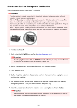 Page 306Precautions for Safe Transport of the MachineWhen relocating the machine, make sure of the following.
Important
•
Pack the machine in a sturdy box so that it is placed with its bottom facing down, using sufficientprotective material to ensure safe transport.
•
With the FINE cartridge left installed in the machine, press the  ON button to turn off the power. This
allows the machine to automatically cap the print head, thus preventing it from drying.
•
After packing, do not tilt the box containing the...