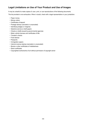 Page 308Legal Limitations on Use of Your Product and Use of ImagesIt may be unlawful to make copies of, scan, print, or use reproductions of the following documents.
The list provided is non-exhaustive. When in doubt, check with a legal representative in your jurisdiction.•
Paper money
•
Money orders
•
Certificates of deposit
•
Postage stamps (canceled or uncanceled)
•
Identifying badges or insignias
•
Selective service or draft papers
•
Checks or drafts issued by governmental agencies
•
Motor vehicle licenses...