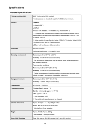 Page 309SpecificationsGeneral SpecificationsPrinting resolution (dpi)4800* (horizontal) x 1200 (vertical)
* Ink droplets can be placed with a pitch of 1/4800 inch at minimum.InterfaceUSB Port:
Hi-Speed USB *1
LAN Port:
Wireless LAN: IEEE802.11n / IEEE802.11g / IEEE802.11b *2 *1 A computer that complies with Hi-Speed USB standard is required. Sincethe Hi-Speed USB interface is fully upwardly compatible with USB 1.1, it can
be used at USB 1.1.
*2 Setup possible through Standard setup, WPS (Wi-Fi Protected Setup),...