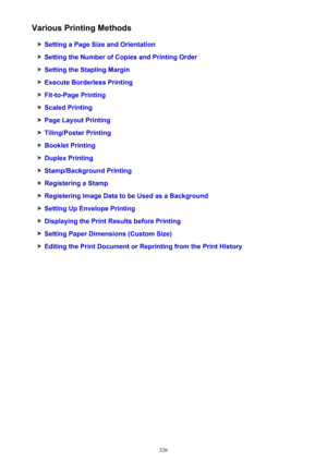 Page 326Various Printing Methods
Setting a Page Size and Orientation
Setting the Number of Copies and Printing Order
Setting the Stapling Margin
Execute Borderless Printing
Fit-to-Page Printing
Scaled Printing
Page Layout Printing
Tiling/Poster Printing
Booklet Printing
Duplex Printing
Stamp/Background Printing
Registering a Stamp
Registering Image Data to be Used as a Background
Setting Up Envelope Printing
Displaying the Print Results before Printing
Setting Paper Dimensions (Custom Size)
Editing the Print...