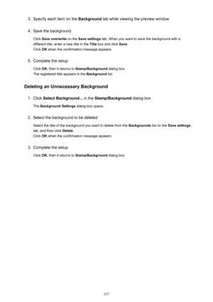 Page 3573.Specify each item on the Background tab while viewing the preview window4.
Save the background
Click  Save overwrite  on the Save settings  tab. When you want to save the background with a
different title, enter a new title in the  Title box and click  Save.
Click  OK when the confirmation message appears.
5.
Complete the setup
Click  OK, then it returns to  Stamp/Background  dialog box.
The registered title appears in the  Background list.
Deleting an Unnecessary Background
1.
Click  Select...