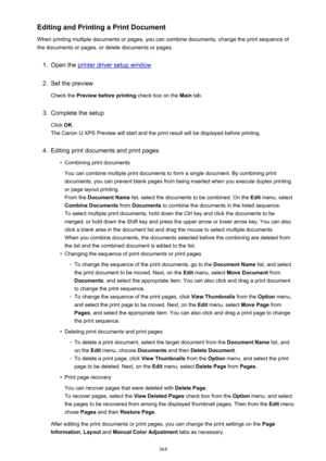 Page 364Editing and Printing a Print Document
When printing multiple documents or pages, you can combine documents, change the print sequence of the documents or pages, or delete documents or pages.1.
Open the printer driver setup window
2.
Set the preview
Check the  Preview before printing  check box on the Main tab.
3.
Complete the setup
Click  OK.
The Canon IJ XPS Preview will start and the print result will be displayed before printing.
4.
Editing print documents and print pages
•
Combining print documents...