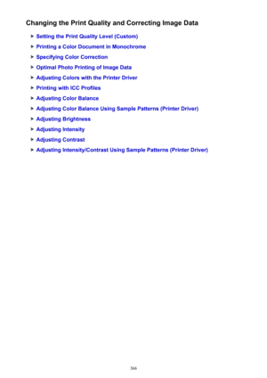 Page 366Changing the Print Quality and Correcting Image Data
Setting the Print Quality Level (Custom)
Printing a Color Document in Monochrome
Specifying Color Correction
Optimal Photo Printing of Image Data
Adjusting Colors with the Printer Driver
Printing with ICC Profiles
Adjusting Color Balance
Adjusting Color Balance Using Sample Patterns (Printer Driver)
Adjusting Brightness
Adjusting Intensity
Adjusting Contrast
Adjusting Intensity/Contrast Using Sample Patterns (Printer Driver)
366 