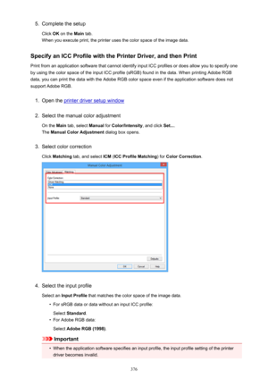 Page 3765.Complete the setup
Click  OK on the  Main tab.
When you execute print, the printer uses the color space of the image data.
Specify an ICC Profile with the Printer Driver, and then Print
Print from an application software that cannot identify input ICC profiles or does allow you to specify one by using the color space of the input ICC profile (sRGB) found in the data. When printing Adobe RGB
data, you can print the data with the Adobe RGB color space even if the application software does not
support...