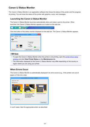 Page 397Canon IJ Status MonitorThe Canon IJ Status Monitor is an application software that shows the status of the printer and the progress
of printing. You will know the status of the printer with graphics, icons, and messages.
Launching the Canon IJ Status MonitorThe Canon IJ Status Monitor launches automatically when print data is sent to the printer. When
launched, the Canon IJ Status Monitor appears as a button on the task bar.
Click the button of the status monitor displayed on the task bar. The Canon IJ...