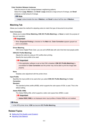 Page 414Color Variation Between InstancesSets the amount of color change between neighboring patterns.Select from  Large, Medium , and Small . Large  produces a large amount of change, and  Small
produces a small amount of change.
Note
•
Large  is about double the size of  Medium, and Small  is about half the size of  Medium.
Matching Tab Allows you to select the method for adjusting colors to match the type of document to be printed.
Color Correction Allows you to select  Driver Matching, ICM  (ICC Profile...