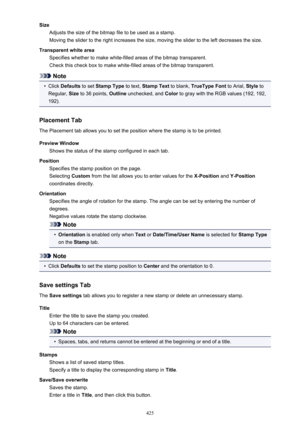 Page 425SizeAdjusts the size of the bitmap file to be used as a stamp.
Moving the slider to the right increases the size, moving the slider to the left decreases the size.
Transparent white area Specifies whether to make white-filled areas of the bitmap transparent.
Check this check box to make white-filled areas of the bitmap transparent.
Note
•
Click  Defaults  to set Stamp Type  to text, Stamp Text  to blank, TrueType Font  to Arial, Style to
Regular,  Size to 36 points,  Outline unchecked, and  Color to gray...