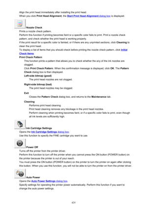 Page 429Align the print head immediately after installing the print head.When you click  Print Head Alignment , the 
Start Print Head Alignment dialog box is displayed.
 Nozzle Check
Prints a nozzle check pattern.
Perform this function if printing becomes faint or a specific color fails to print. Print a nozzle check
pattern, and check whether the print head is working properly.
If the print result for a specific color is fainted, or if there are any unprinted sections, click  Cleaning to
clean the print head....