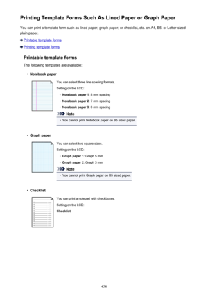 Page 454Printing Template Forms Such As Lined Paper or Graph PaperYou can print a template form such as lined paper, graph paper, or checklist, etc. on A4, B5, or Letter-sized
plain paper.
Printable template forms
Printing template forms
Printable template forms
The following templates are available:
•
Notebook paper
You can select three line spacing formats. Setting on the LCD:◦
Notebook paper 1 : 8 mm spacing
◦
Notebook paper 2 : 7 mm spacing
◦
Notebook paper 3: 6 mm spacing
Note
•
You cannot print Notebook...