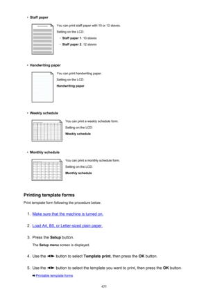 Page 455•Staff paperYou can print staff paper with 10 or 12 staves.
Setting on the LCD:◦
Staff paper 1 : 10 staves
◦
Staff paper 2: 12 staves
•
Handwriting paper
You can print handwriting paper.
Setting on the LCD:
Handwriting paper•
Weekly schedule
You can print a weekly schedule form.
Setting on the LCD:
Weekly schedule•
Monthly schedule
You can print a monthly schedule form. Setting on the LCD:
Monthly schedule
Printing template forms
Print template form following the procedure below.
1.
Make sure that the...