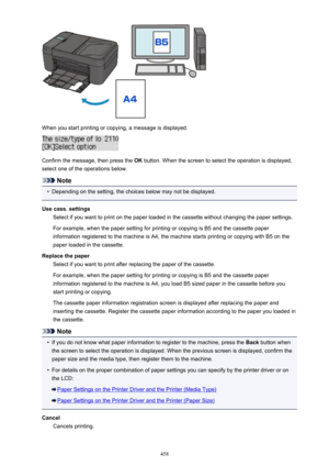 Page 458When you start printing or copying, a message is displayed.
Confirm the message, then press the OK button. When the screen to select the operation is displayed,
select one of the operations below.
Note
•
Depending on the setting, the choices below may not be displayed.
Use cass. settings Select if you want to print on the paper loaded in the cassette without changing the paper settings.
For example, when the paper setting for printing or copying is B5 and the cassette paper
information registered to the...