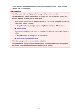 Page 459Select when you change the paper settings specified for printing or copying. Change the papersettings, then try printing again.
Important
•
About the default setting for displaying the message which prevents misprinting:
The default setting is different between when you print or copy from the operation panel of the
machine and when you print using the printer driver.
•
When you print or copy from the operation panel of the machine, the message which prevents
misprinting is enabled by default.
To change...