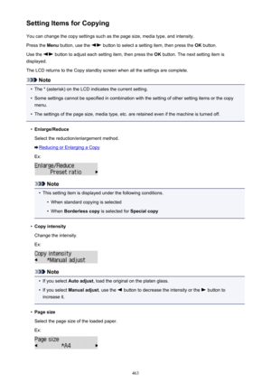 Page 463Setting Items for CopyingYou can change the copy settings such as the page size, media type, and intensity.Press the  Menu button, use the 
 button to select a setting item, then press the  OK button.
Use the 
 button to adjust each setting item, then press the  OK button. The next setting item is
displayed.
The LCD returns to the Copy standby screen when all the settings are complete.
Note
•
The * (asterisk) on the LCD indicates the current setting.
•
Some settings cannot be specified in combination...