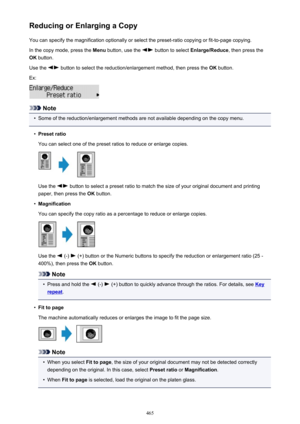 Page 465Reducing or Enlarging a CopyYou can specify the magnification optionally or select the preset-ratio copying or fit-to-page copying.
In the copy mode, press the  Menu button, use the 
 button to select  Enlarge/Reduce , then press the
OK  button.
Use the 
 button to select the reduction/enlargement method, then press the  OK button.
Ex:
Note
•
Some of the reduction/enlargement methods are not available depending on the copy menu.
•
Preset ratio
You can select one of the preset ratios to reduce or enlarge...