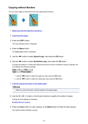 Page 472Copying without BordersYou can copy images so that they fill the entire page without borders.1.
Make sure that the machine is turned on.
2.
Load the photo paper.
3.
Press the  COPY button.
The Copy standby screen is displayed.
4.
Press the  Menu button.
The  Copy menu  screen is displayed.
5.
Use the  button to select  Special copy, then press the  OK button.
6.
Use the  button to select  Borderless copy , then press the OK button.
If a page size setting or a media type setting that cannot be used in...