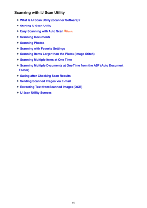 Page 477Scanning with IJ Scan Utility
What Is IJ Scan Utility (Scanner Software)?
Starting IJ Scan Utility
Easy Scanning with Auto Scan Basic
Scanning Documents
Scanning Photos
Scanning with Favorite Settings
Scanning Items Larger than the Platen (Image Stitch)
Scanning Multiple Items at One Time
Scanning Multiple Documents at One Time from the ADF (Auto Document
Feeder)
Saving after Checking Scan Results
Sending Scanned Images via E-mail
Extracting Text from Scanned Images (OCR)
IJ Scan Utility Screens
477 